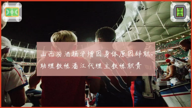山西汾酒杨学增因身体原因辞职,助理教练潘江代理主教练职责