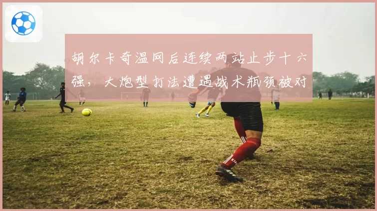 胡尔卡奇温网后连续两站止步十六强,大炮型打法遭遇战术瓶颈被对手破解