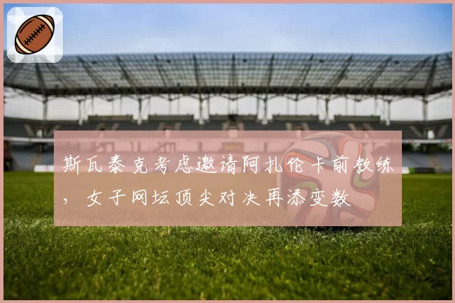 斯瓦泰克考虑邀请阿扎伦卡前教练，女子网坛顶尖对决再添变数