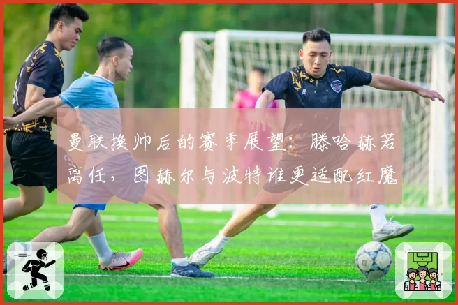 曼联换帅后的赛季展望:滕哈赫若离任,图赫尔与波特谁更适配红魔?