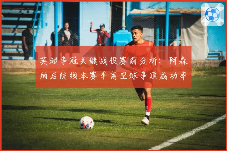 英超争冠关键战役赛前分析:阿森纳后防线本赛季高空球争顶成功率78%