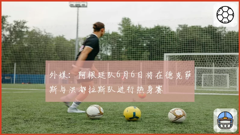 外媒:阿根廷队6月6日将在德克萨斯与洪都拉斯队进行热身赛