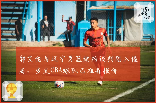 郭艾伦与辽宁男篮续约谈判陷入僵局,多支CBA球队已准备报价