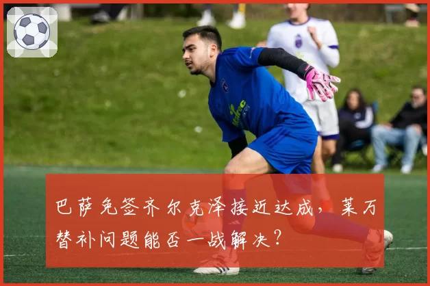 巴萨免签齐尔克泽接近达成，莱万替补问题能否一战解决？