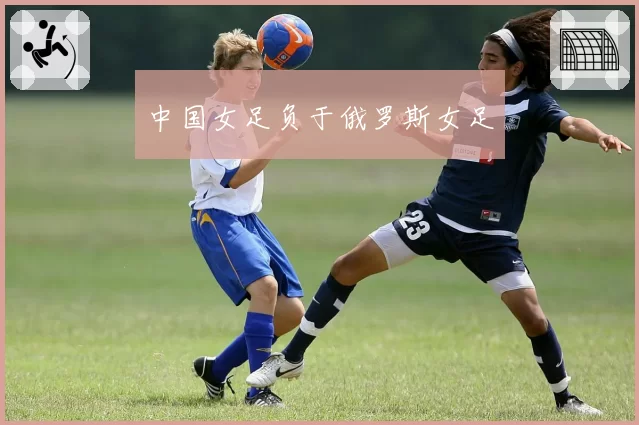中国女足负于俄罗斯女足