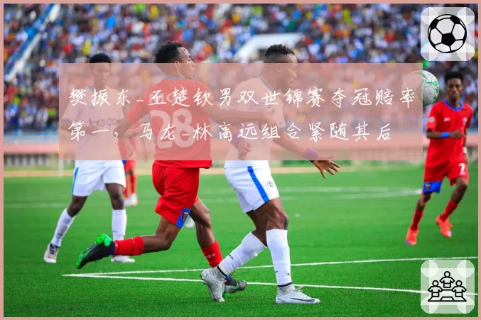樊振东_王楚钦男双世锦赛夺冠赔率第一,马龙_林高远组合紧随其后
