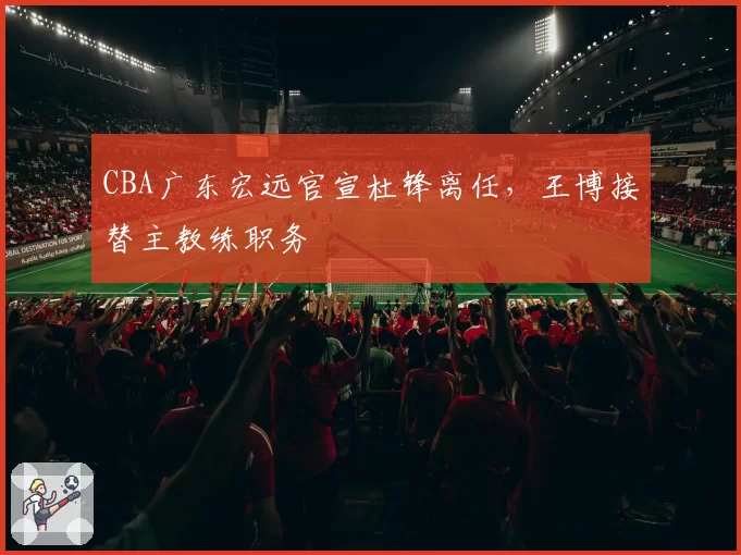 CBA广东宏远官宣杜锋离任，王博接替主教练职务