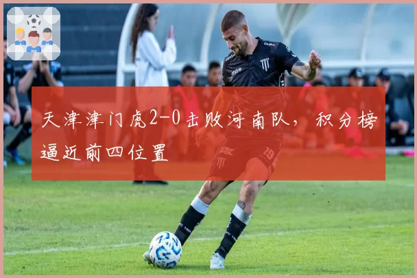 天津津门虎2-0击败河南队，积分榜逼近前四位置