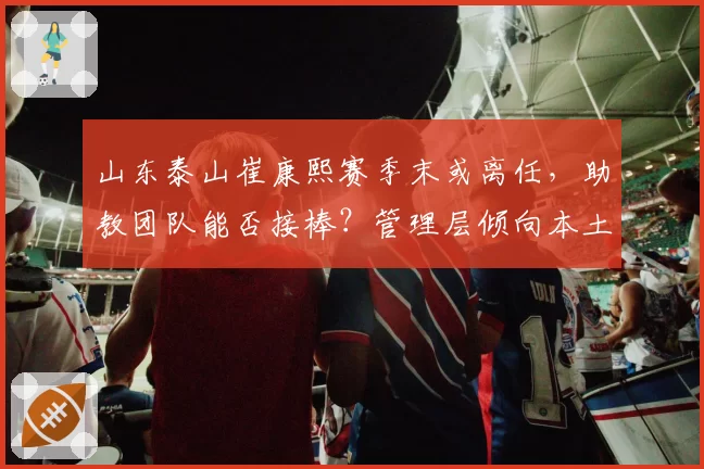 山东泰山崔康熙赛季末或离任,助教团队能否接棒?管理层倾向本土化