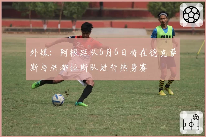 外媒：阿根廷队6月6日将在德克萨斯与洪都拉斯队进行热身赛