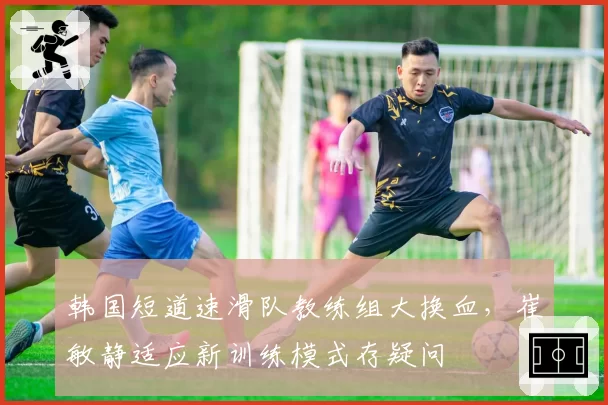 韩国短道速滑队教练组大换血，崔敏静适应新训练模式存疑问