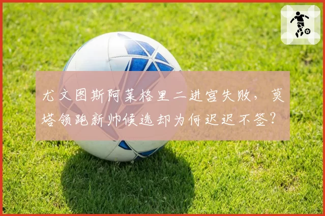 尤文图斯阿莱格里二进宫失败,莫塔领跑新帅候选却为何迟迟不签?