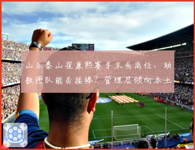 山东泰山崔康熙赛季末或离任,助教团队能否接棒?管理层倾向本土化