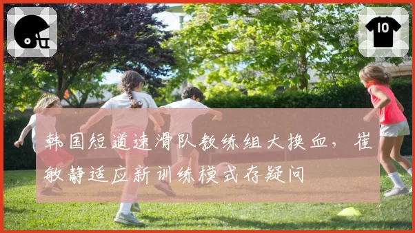 韩国短道速滑队教练组大换血，崔敏静适应新训练模式存疑问