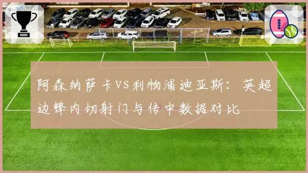 阿森纳萨卡vs利物浦迪亚斯:英超边锋内切射门与传中数据对比
