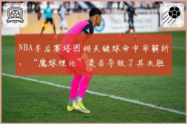 NBA季后赛塔图姆关键球命中率解析，“魔球理论”是否导致了其决胜时刻手段单一？