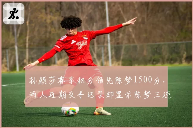 孙颖莎赛季积分领先陈梦1500分,两人近期交手记录却显示陈梦三连胜占优