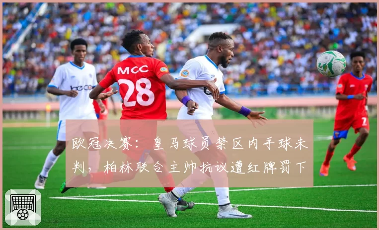 欧冠决赛：皇马球员禁区内手球未判，柏林联合主帅抗议遭红牌罚下