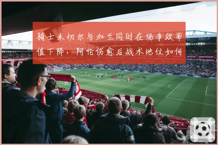 骑士米切尔与加兰同时在场净效率值下降,阿伦伤愈后战术地位如何调整?