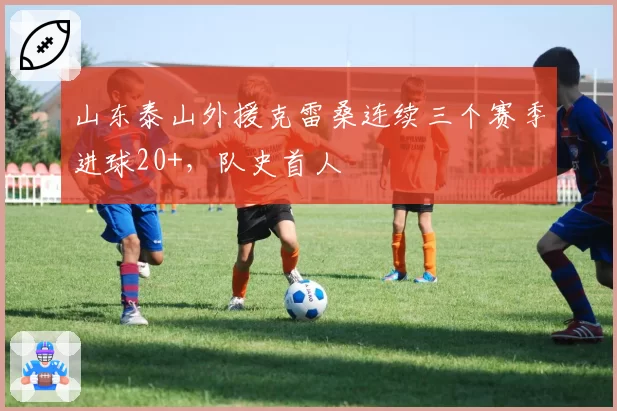 山东泰山外援克雷桑连续三个赛季进球20+，队史首人