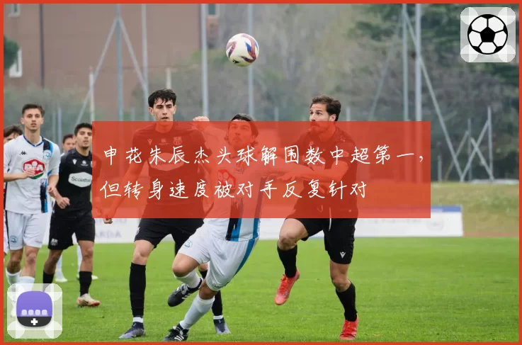 申花朱辰杰头球解围数中超第一,但转身速度被对手反复针对