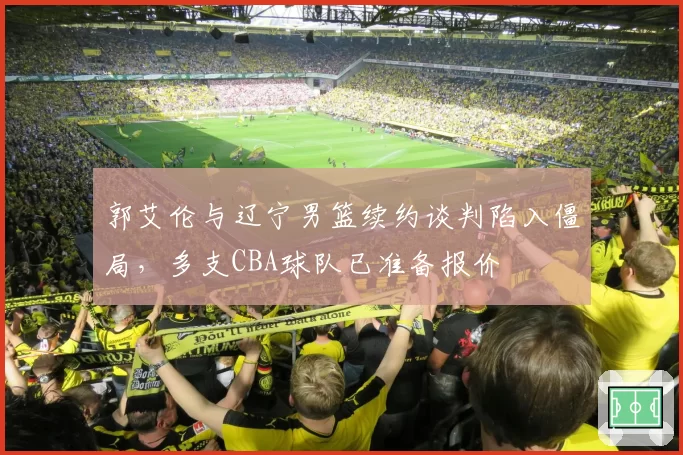 郭艾伦与辽宁男篮续约谈判陷入僵局,多支CBA球队已准备报价
