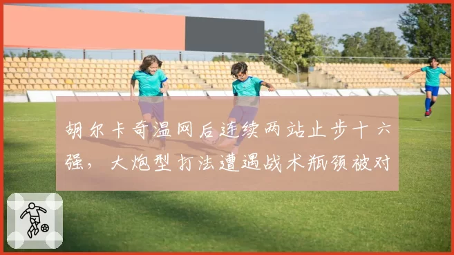 胡尔卡奇温网后连续两站止步十六强,大炮型打法遭遇战术瓶颈被对手破解