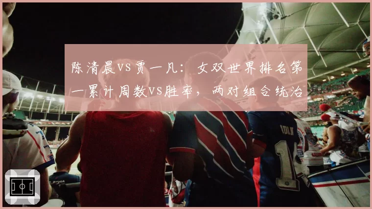 陈清晨vs贾一凡:女双世界排名第一累计周数vs胜率,两对组合统治力指标拆解