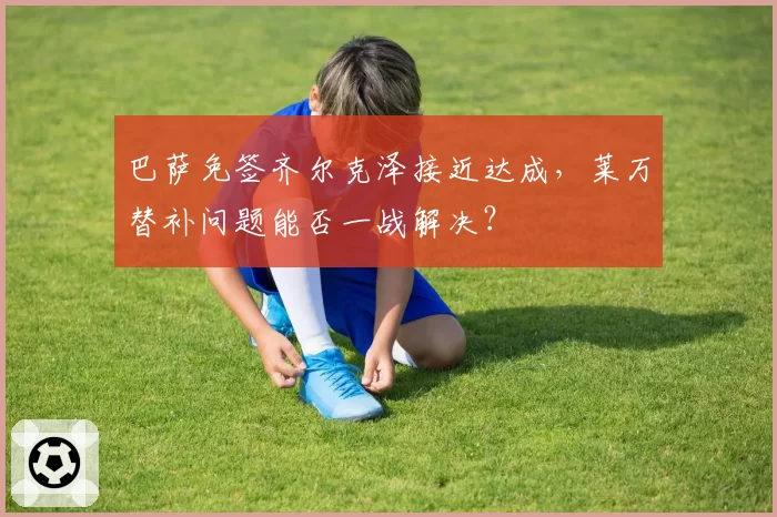 巴萨免签齐尔克泽接近达成，莱万替补问题能否一战解决？