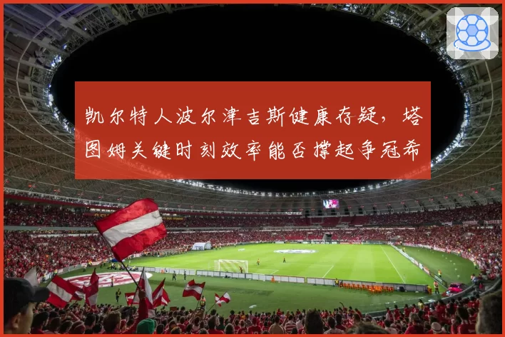凯尔特人波尔津吉斯健康存疑,塔图姆关键时刻效率能否撑起争冠希望