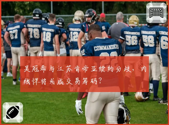 吴冠希与江苏肯帝亚续约分歧,内线悍将或成交易筹码?