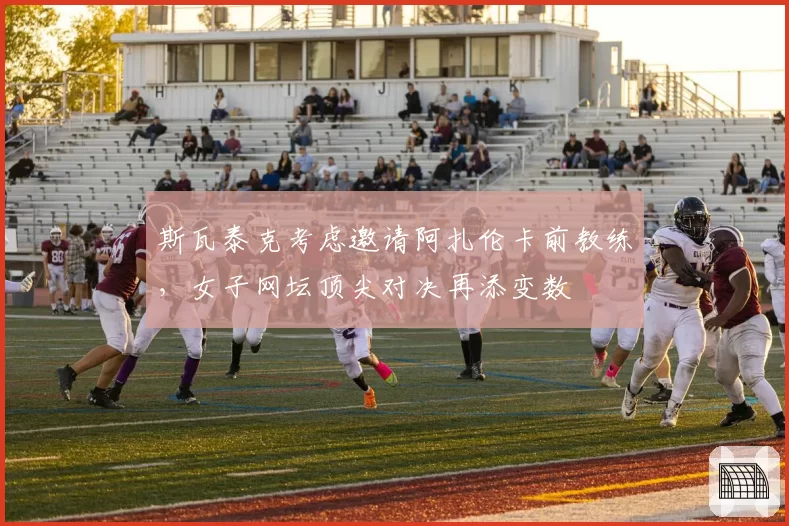 斯瓦泰克考虑邀请阿扎伦卡前教练，女子网坛顶尖对决再添变数