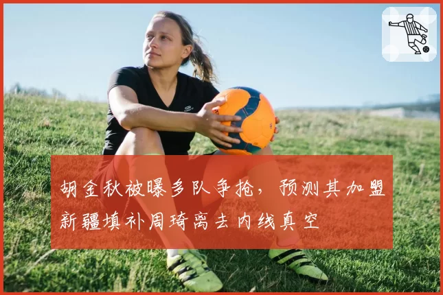 胡金秋被曝多队争抢，预测其加盟新疆填补周琦离去内线真空