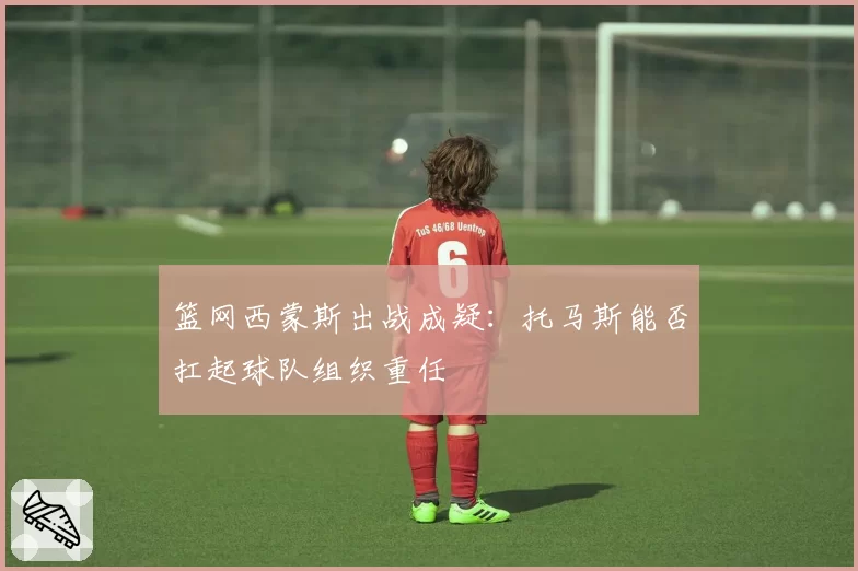 篮网西蒙斯出战成疑：托马斯能否扛起球队组织重任