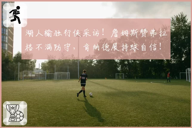 湖人输独行侠采访!詹姆斯赞弗拉格不满防守,肯纳德展持球自信!