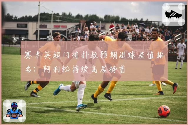 赛季英超门将扑救预期进球差值排名：阿利松持续高居榜首