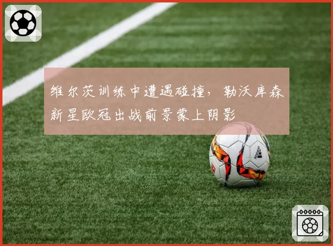 维尔茨训练中遭遇碰撞,勒沃库森新星欧冠出战前景蒙上阴影