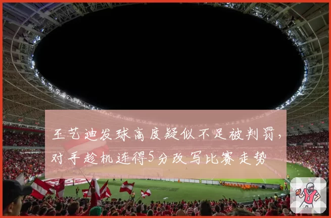 王艺迪发球高度疑似不足被判罚，对手趁机连得5分改写比赛走势