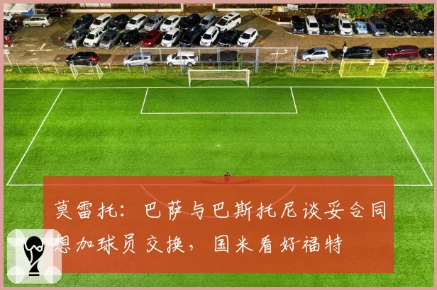 莫雷托:巴萨与巴斯托尼谈妥合同想加球员交换,国米看好福特
