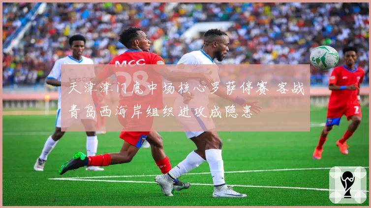 天津津门虎中场核心罗萨停赛 客战青岛西海岸组织进攻成隐患