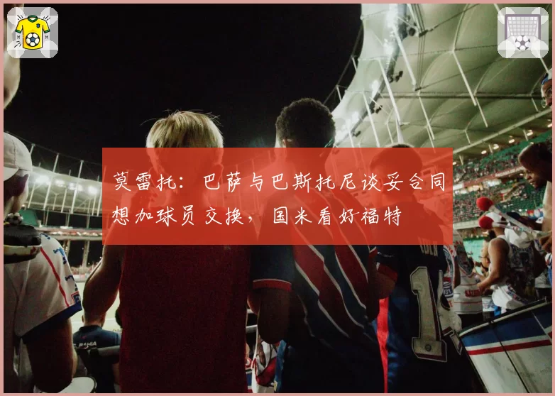 莫雷托:巴萨与巴斯托尼谈妥合同想加球员交换,国米看好福特