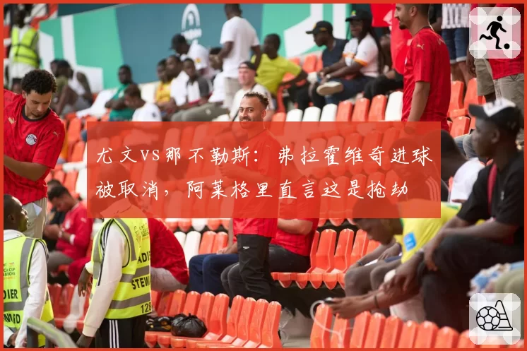 尤文vs那不勒斯：弗拉霍维奇进球被取消，阿莱格里直言这是抢劫
