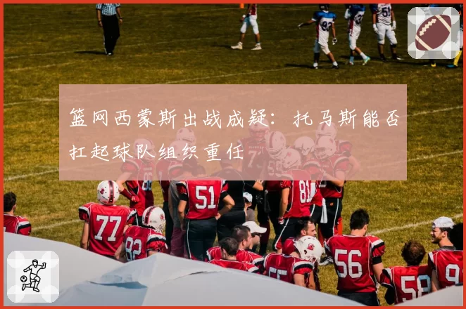 篮网西蒙斯出战成疑：托马斯能否扛起球队组织重任