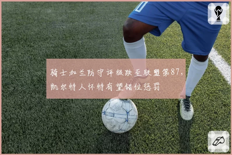 骑士加兰防守评级跌至联盟第87，凯尔特人怀特有望错位惩罚