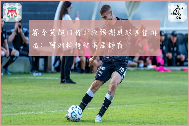 赛季英超门将扑救预期进球差值排名：阿利松持续高居榜首