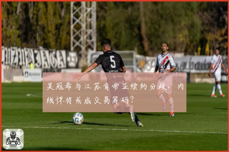 吴冠希与江苏肯帝亚续约分歧,内线悍将或成交易筹码?