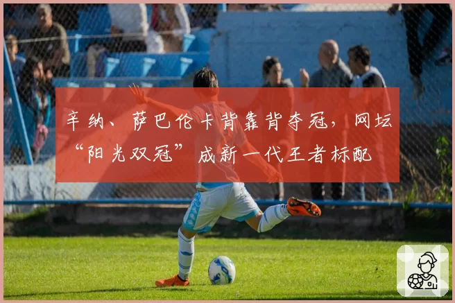 辛纳、萨巴伦卡背靠背夺冠，网坛“阳光双冠”成新一代王者标配