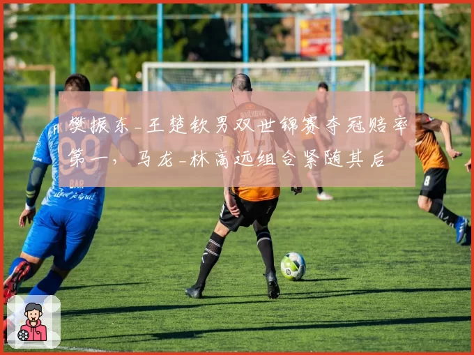 樊振东_王楚钦男双世锦赛夺冠赔率第一,马龙_林高远组合紧随其后