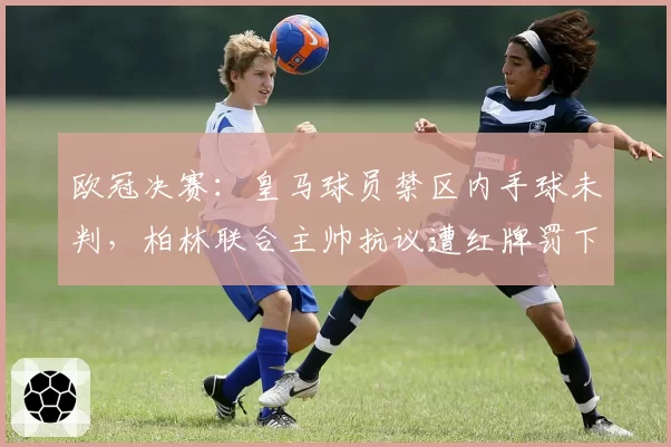 欧冠决赛：皇马球员禁区内手球未判，柏林联合主帅抗议遭红牌罚下